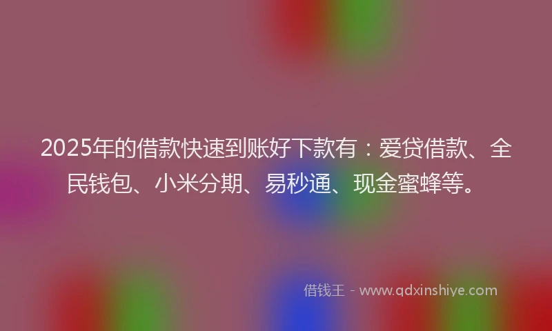 2025年的借款快速到账好下款有：爱贷借款、全民钱包、小米分期、易秒通、现金蜜蜂等。