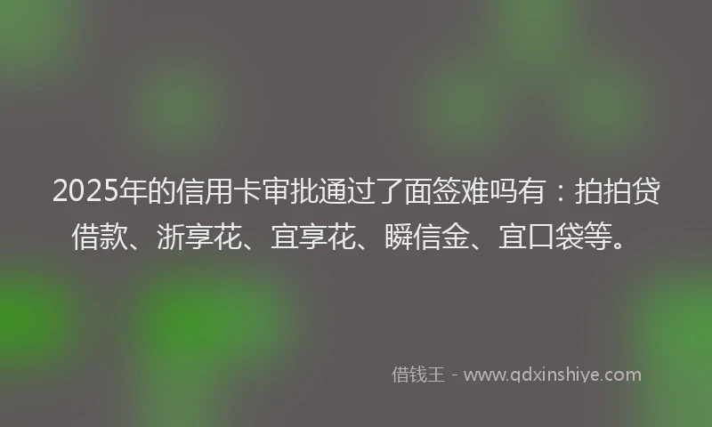 2025年的信用卡审批通过了面签难吗有：拍拍贷借款、浙享花、宜享花、瞬信金、宜口袋等。