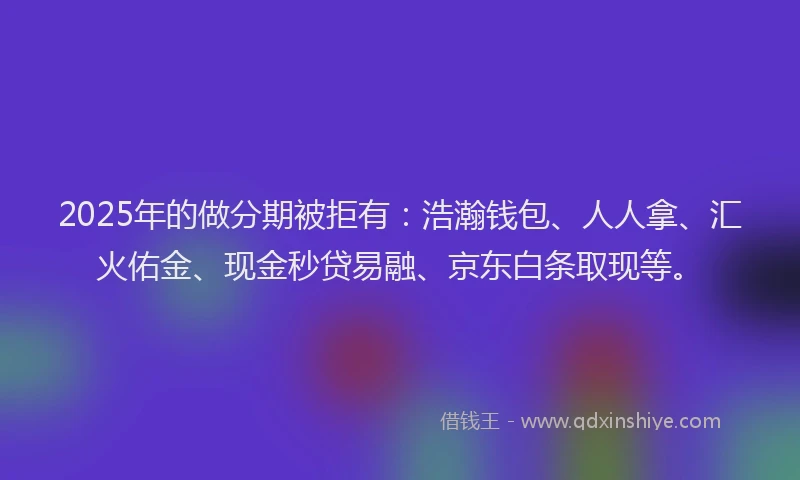 2025年的做分期被拒有：浩瀚钱包、人人拿、汇火佑金、现金秒贷易融、京东白条取现等。