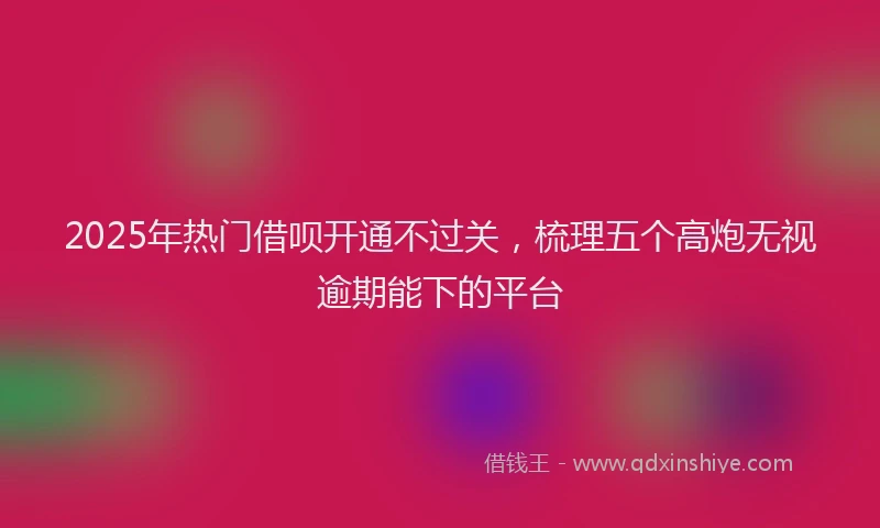 2025年热门借呗开通不过关，梳理五个高炮无视逾期能下的平台