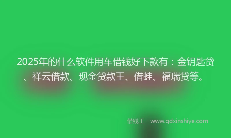 2025年的什么软件用车借钱好下款有：金钥匙贷、祥云借款、现金贷款王、借蛙、福瑞贷等。