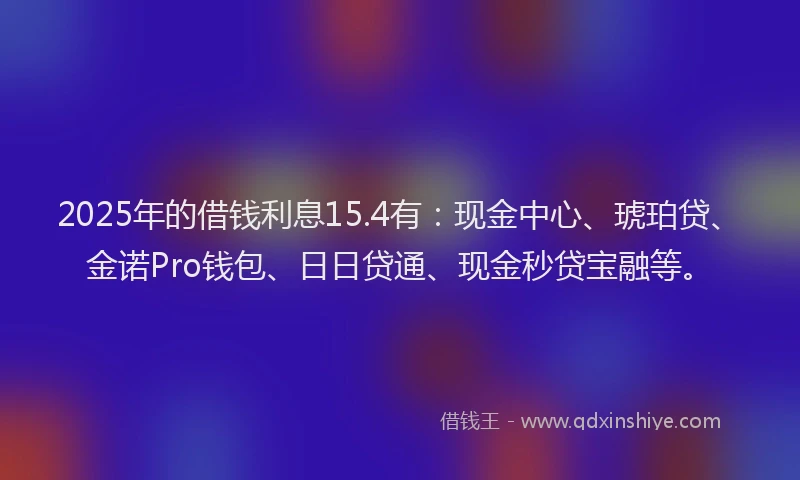 2025年的借钱利息15.4有:现金中心、琥珀贷、金诺Pro钱包、日日贷通、现金秒贷宝融等。