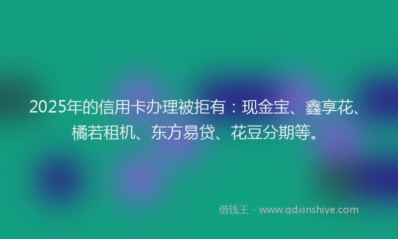2025年的信用卡办理被拒有：现金宝、鑫享花、橘若租机、东方易贷、花豆分期等。