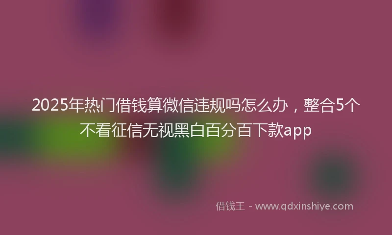 2025年热门借钱算微信违规吗怎么办，整合5个不看征信无视黑白百分百下款app