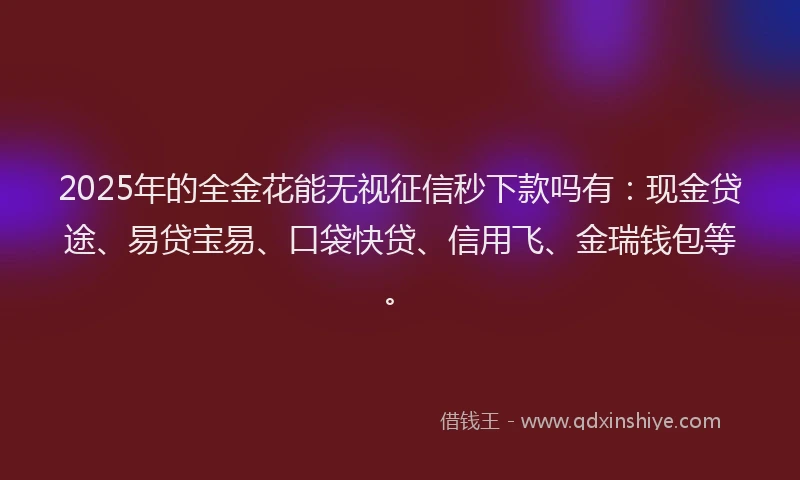 2025年的全金花能无视征信秒下款吗有：现金贷途、易贷宝易、口袋快贷、信用飞、金瑞钱包等。