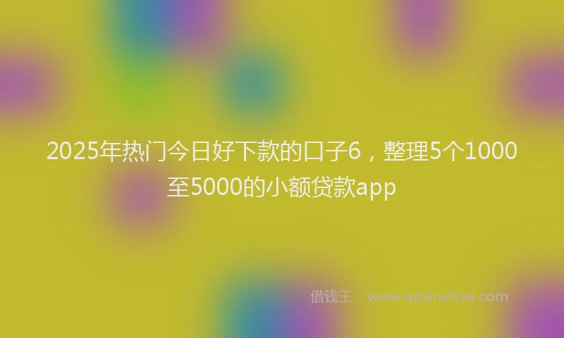 2025年热门今日好下款的口子6，整理5个1000至5000的小额贷款app
