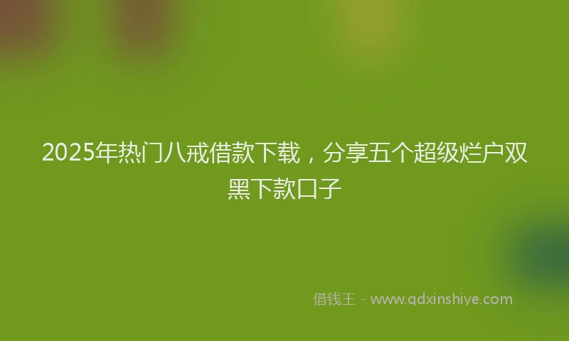 2025年热门八戒借款下载，分享五个超级烂户双黑下款口子