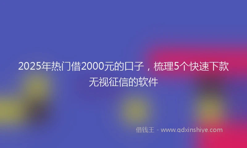2025年热门借2000元的口子，梳理5个快速下款无视征信的软件