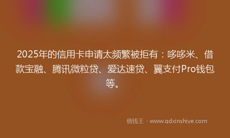 2025年的信用卡申请太频繁被拒有：哆哆米、借款宝融、腾讯微粒贷、爱达速贷、翼支付Pro钱包等。