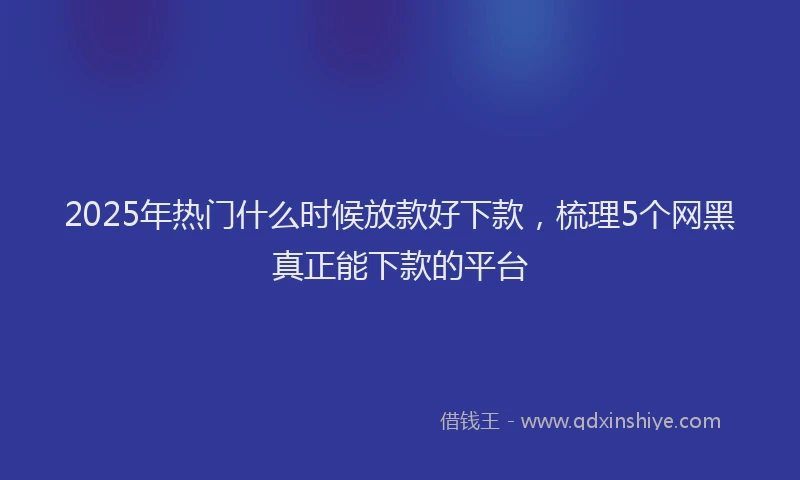 2025年热门什么时候放款好下款，梳理5个网黑真正能下款的平台