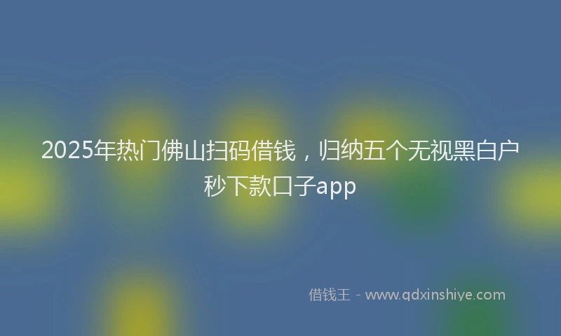 2025年热门佛山扫码借钱，归纳五个无视黑白户秒下款口子app