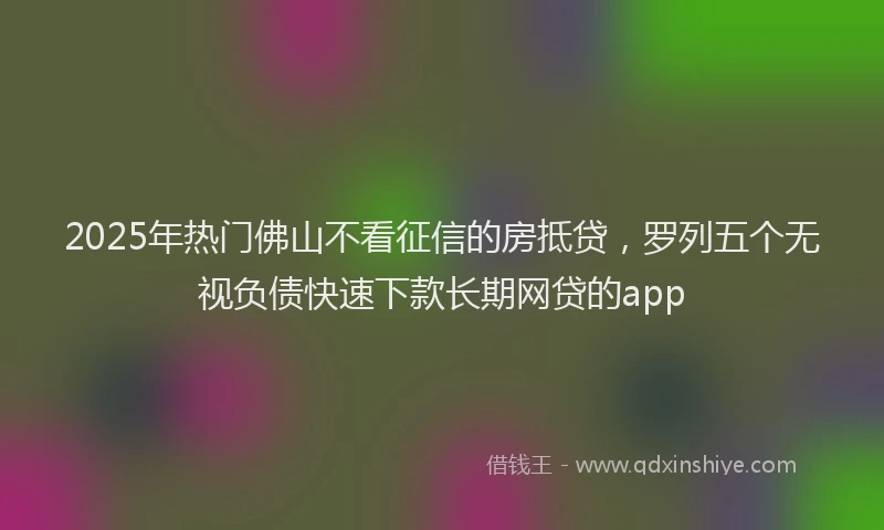 2025年热门佛山不看征信的房抵贷，罗列五个无视负债快速下款长期网贷的app