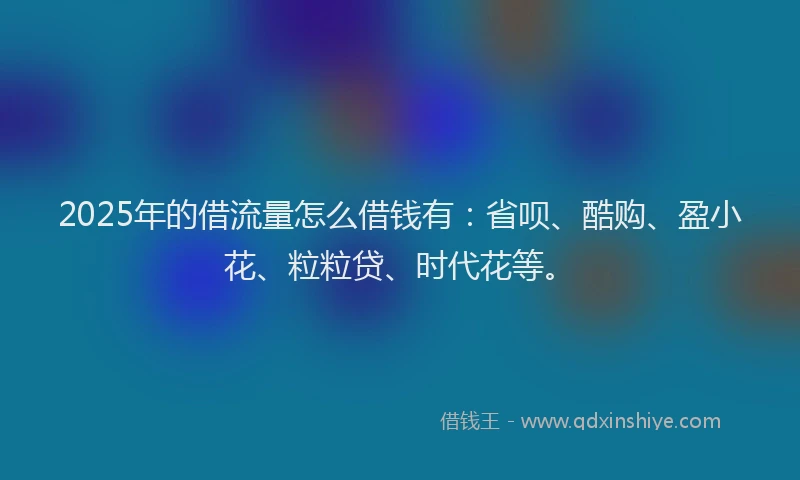 2025年的借流量怎么借钱有：省呗、酷购、盈小花、粒粒贷、时代花等。