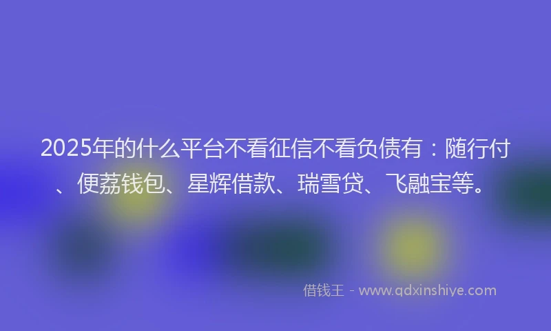 2025年的什么平台不看征信不看负债有：随行付、便荔钱包、星辉借款、瑞雪贷、飞融宝等。