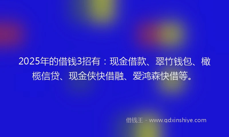 2025年的借钱3招有：现金借款、翠竹钱包、橄榄信贷、现金侠快借融、爱鸿森快借等。