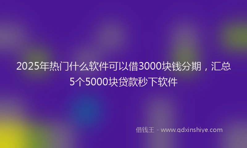 2025年热门什么软件可以借3000块钱分期，汇总5个5000块贷款秒下软件