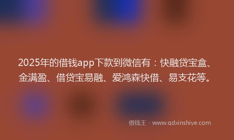 2025年的借钱app下款到微信有：快融贷宝盒、金满盈、借贷宝易融、爱鸿森快借、易支花等。