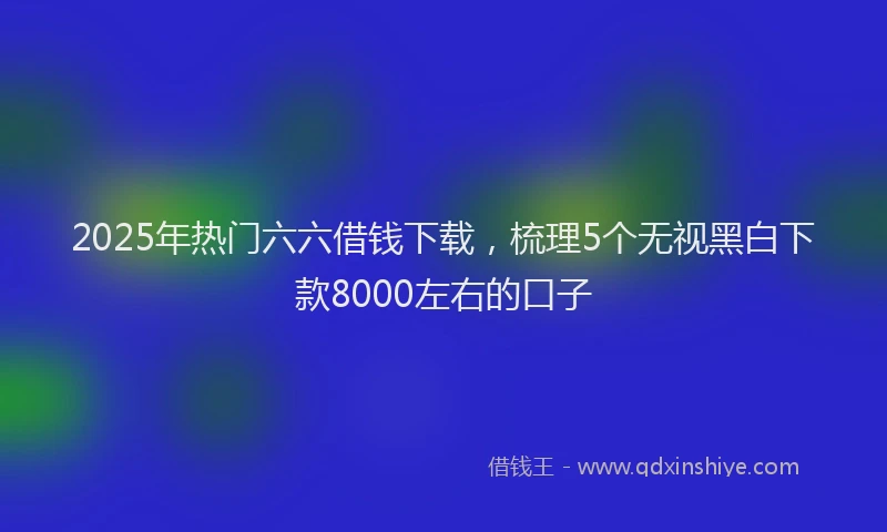 2025年热门六六借钱下载，梳理5个无视黑白下款8000左右的口子