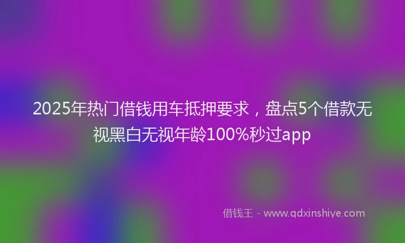 2025年热门借钱用车抵押要求，盘点5个借款无视黑白无视年龄100%秒过app