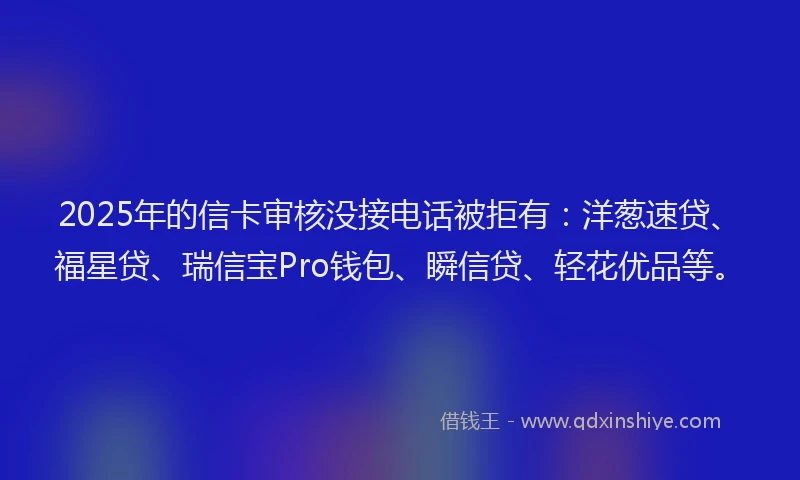 2025年的信卡审核没接电话被拒有：洋葱速贷、福星贷、瑞信宝Pro钱包、瞬信贷、轻花优品等。