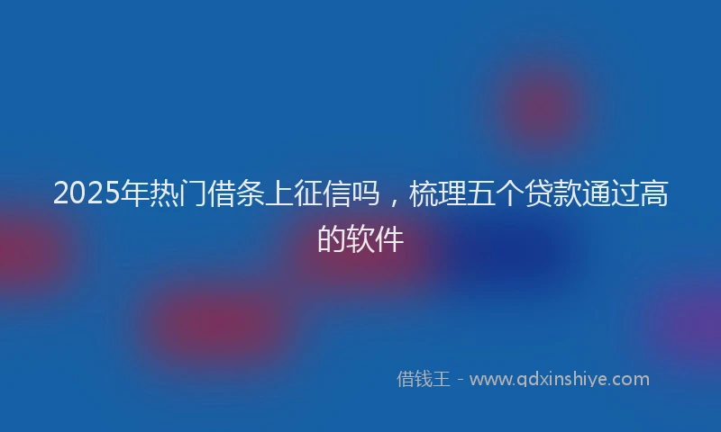 2025年热门借条上征信吗，梳理五个贷款通过高的软件