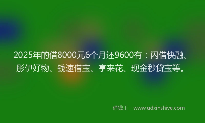 2025年的借8000元6个月还9600有：闪借快融、彤伊好物、钱速借宝、享来花、现金秒贷宝等。