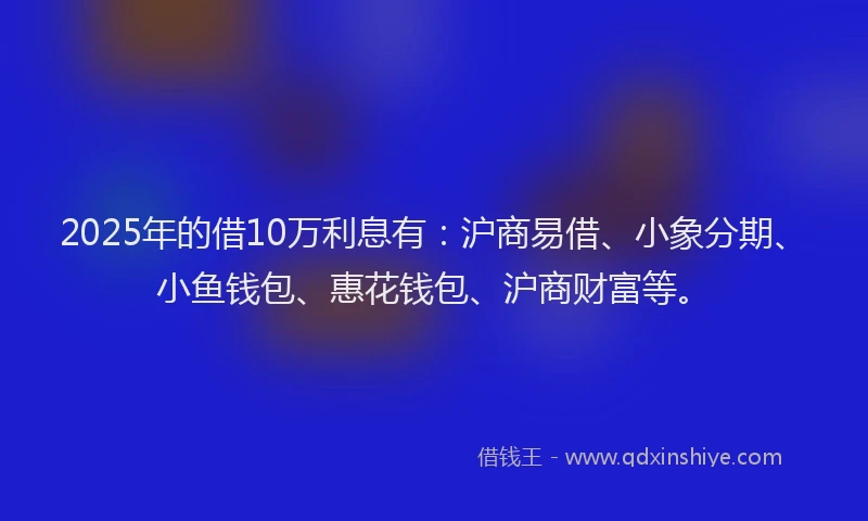2025年的借10万利息有：沪商易借、小象分期、小鱼钱包、惠花钱包、沪商财富等。