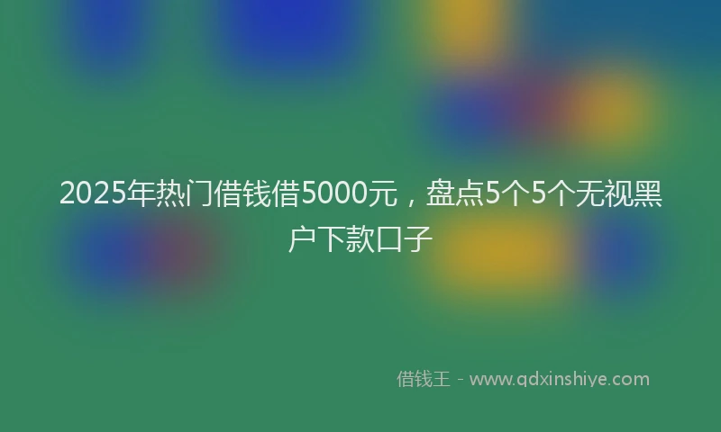 2025年热门借钱借5000元，盘点5个5个无视黑户下款口子