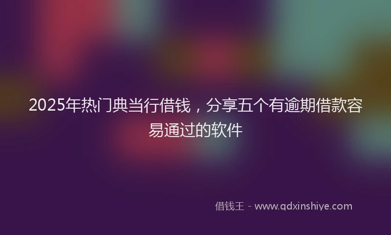 2025年热门典当行借钱，分享五个有逾期借款容易通过的软件