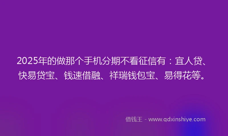 2025年的做那个手机分期不看征信有：宜人贷、快易贷宝、钱速借融、祥瑞钱包宝、易得花等。