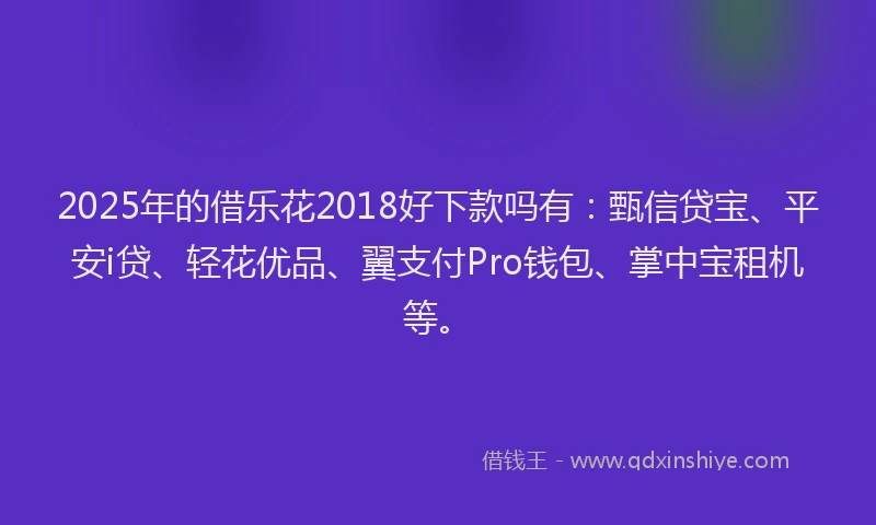 2025年的借乐花2018好下款吗有：甄信贷宝、平安i贷、轻花优品、翼支付Pro钱包、掌中宝租机等。