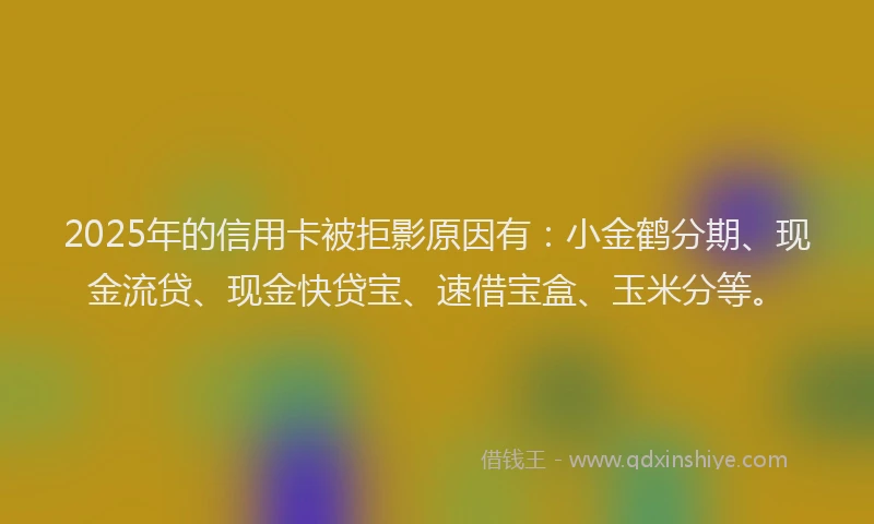 2025年的信用卡被拒影原因有：小金鹤分期、现金流贷、现金快贷宝、速借宝盒、玉米分等。