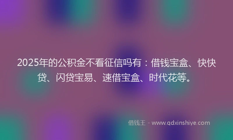 2025年的公积金不看征信吗有：借钱宝盒、快快贷、闪贷宝易、速借宝盒、时代花等。