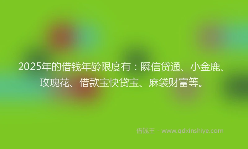 2025年的借钱年龄限度有：瞬信贷通、小金鹿、玫瑰花、借款宝快贷宝、麻袋财富等。