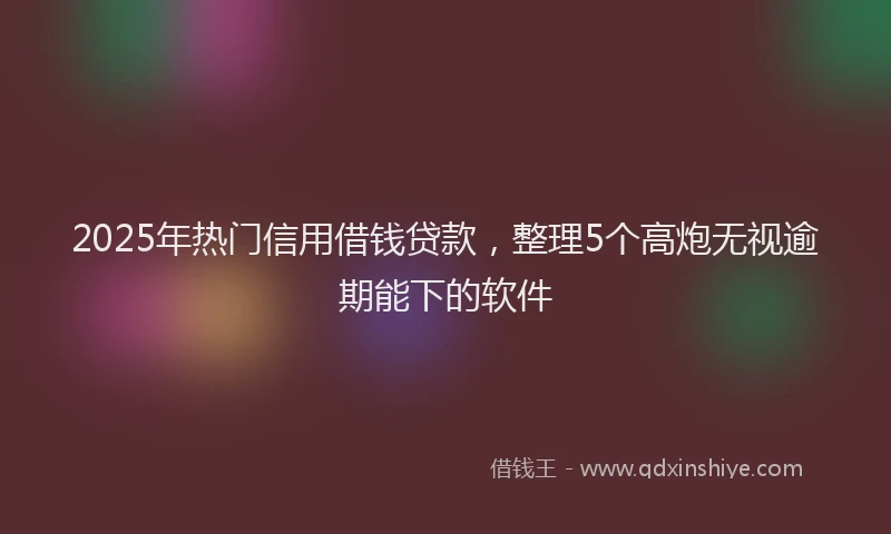 2025年热门信用借钱贷款，整理5个高炮无视逾期能下的软件
