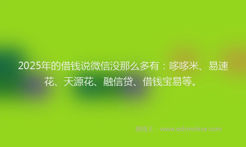 2025年的借钱说微信没那么多有：哆哆米、易速花、天源花、融信贷、借钱宝易等。