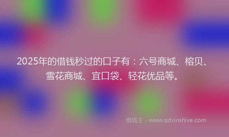 2025年的借钱秒过的口子有：六号商城、榕贝、雪花商城、宜口袋、轻花优品等。