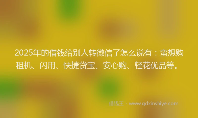 2025年的借钱给别人转微信了怎么说有：蛮想购租机、闪用、快捷贷宝、安心购、轻花优品等。