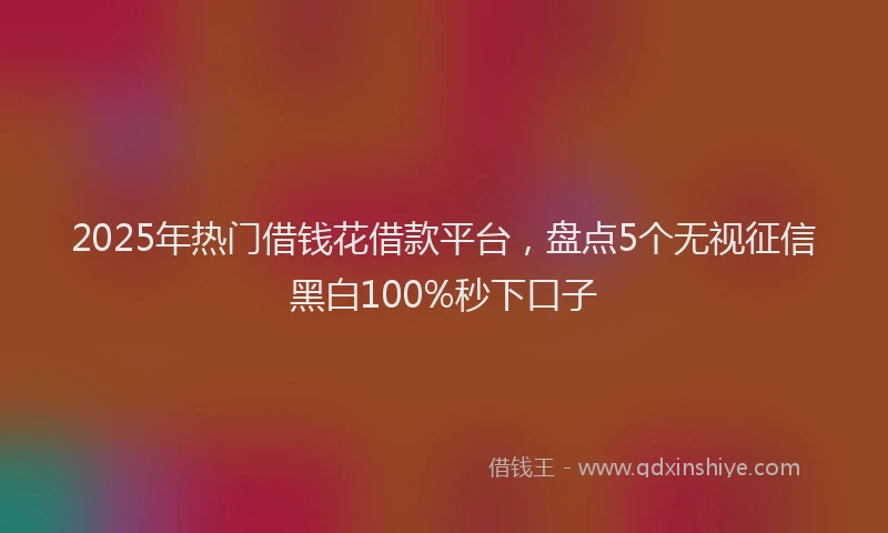 2025年热门借钱花借款平台，盘点5个无视征信黑白100%秒下口子
