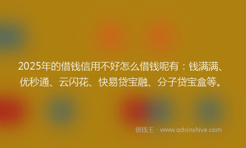 2025年的借钱信用不好怎么借钱呢有：钱满满、优秒通、云闪花、快易贷宝融、分子贷宝盒等。