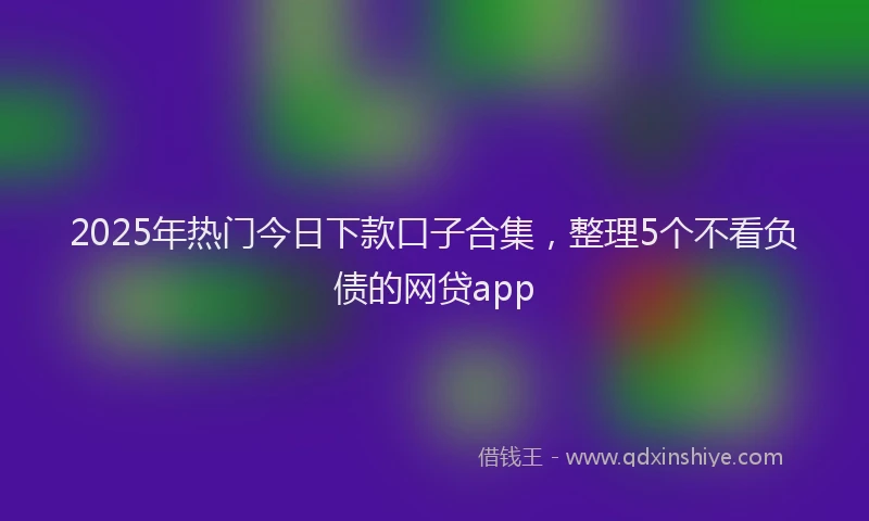 2025年热门今日下款口子合集，整理5个不看负债的网贷app