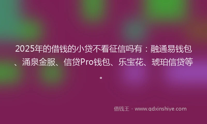 2025年的借钱的小贷不看征信吗有：融通易钱包、涌泉金服、信贷Pro钱包、乐宝花、琥珀信贷等。