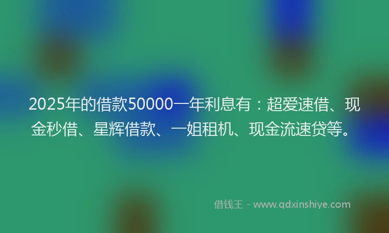 2025年的借款50000一年利息有：超爱速借、现金秒借、星辉借款、一姐租机、现金流速贷等。