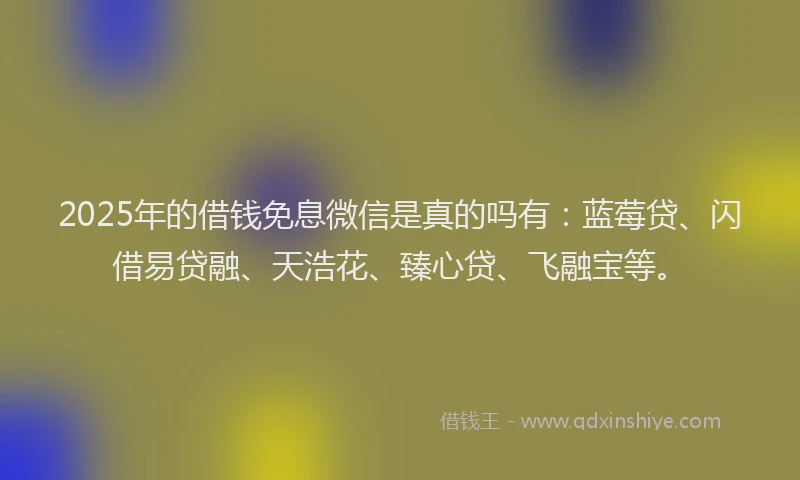 2025年的借钱免息微信是真的吗有：蓝莓贷、闪借易贷融、天浩花、臻心贷、飞融宝等。