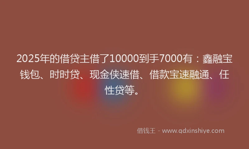 2025年的借贷主借了10000到手7000有：鑫融宝钱包、时时贷、现金侠速借、借款宝速融通、任性贷等。