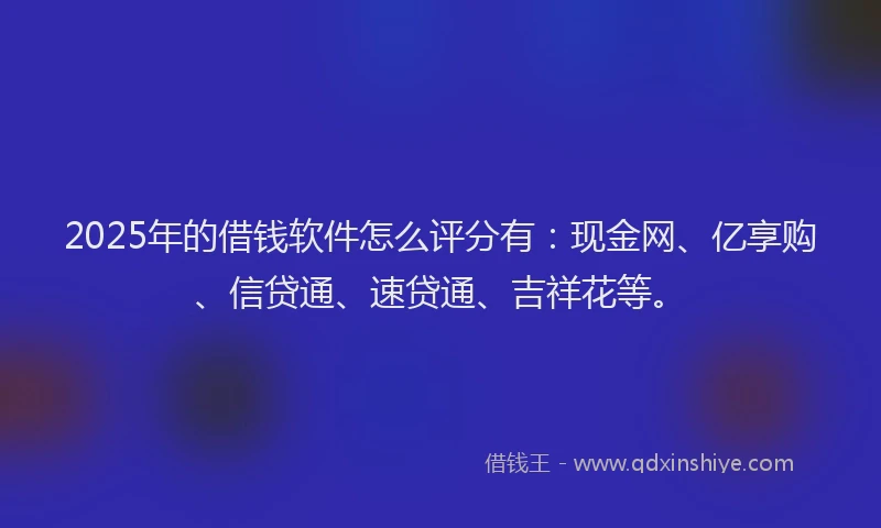 2025年的借钱软件怎么评分有：现金网、亿享购、信贷通、速贷通、吉祥花等。
