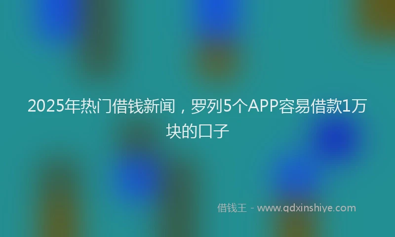 2025年热门借钱新闻，罗列5个APP容易借款1万块的口子