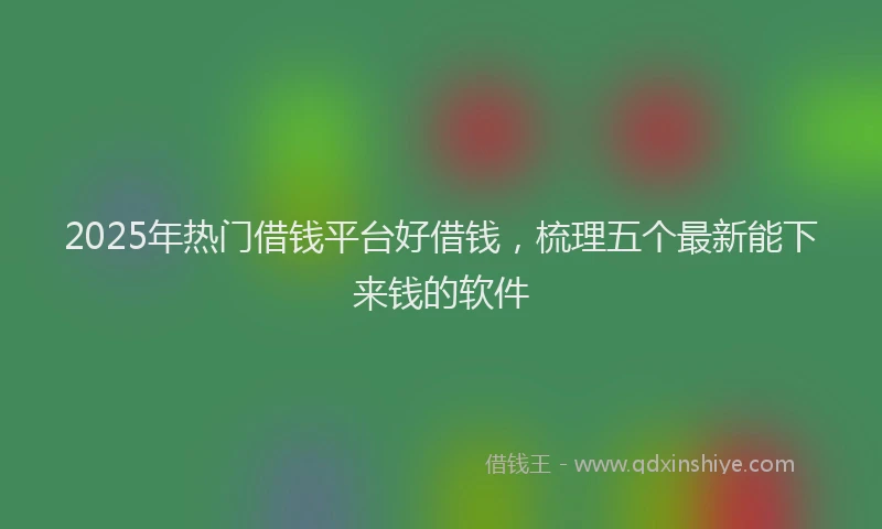 2025年热门借钱平台好借钱，梳理五个最新能下来钱的软件
