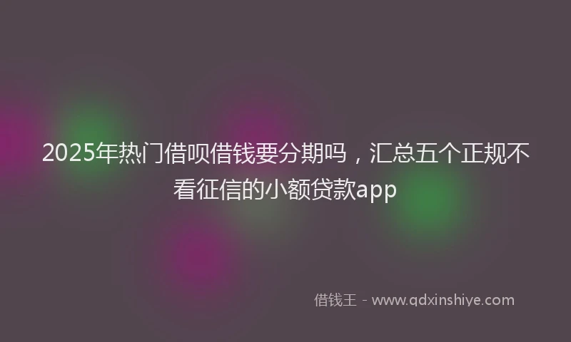 2025年热门借呗借钱要分期吗，汇总五个正规不看征信的小额贷款app