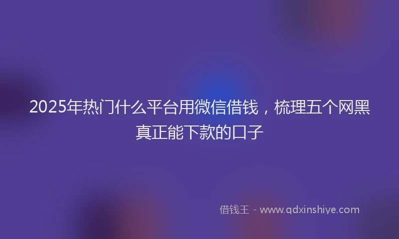 2025年热门什么平台用微信借钱，梳理五个网黑真正能下款的口子